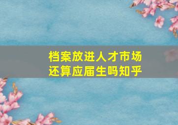 档案放进人才市场还算应届生吗知乎