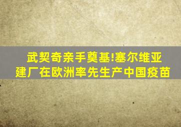 武契奇亲手奠基!塞尔维亚建厂在欧洲率先生产中国疫苗