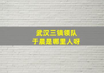 武汉三镇领队于晨是哪里人呀