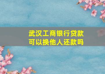 武汉工商银行贷款可以换他人还款吗