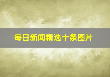 每日新闻精选十条图片