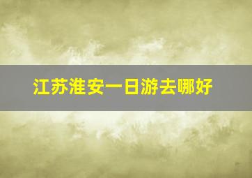 江苏淮安一日游去哪好