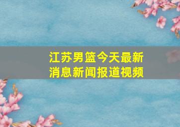 江苏男篮今天最新消息新闻报道视频