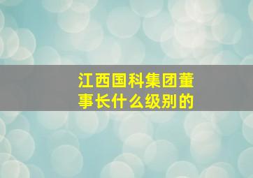 江西国科集团董事长什么级别的