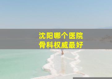 沈阳哪个医院骨科权威最好