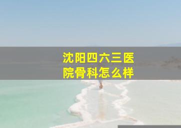 沈阳四六三医院骨科怎么样