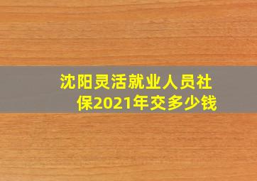 沈阳灵活就业人员社保2021年交多少钱