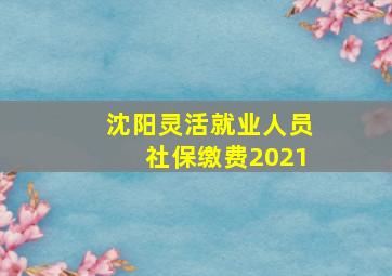 沈阳灵活就业人员社保缴费2021