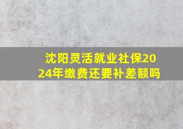 沈阳灵活就业社保2024年缴费还要补差额吗