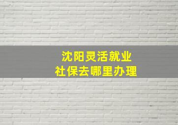 沈阳灵活就业社保去哪里办理