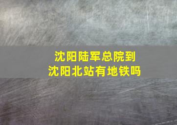 沈阳陆军总院到沈阳北站有地铁吗