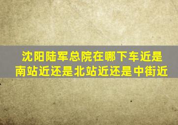 沈阳陆军总院在哪下车近是南站近还是北站近还是中街近