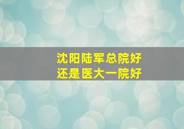 沈阳陆军总院好还是医大一院好