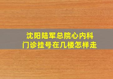 沈阳陆军总院心内科门诊挂号在几楼怎样走