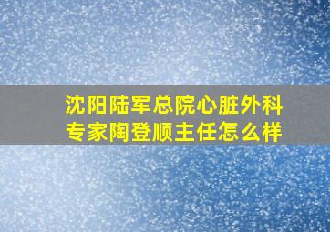 沈阳陆军总院心脏外科专家陶登顺主任怎么样