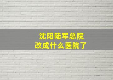 沈阳陆军总院改成什么医院了