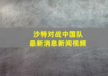 沙特对战中国队最新消息新闻视频