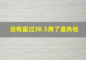 没有超过38.5用了退热栓