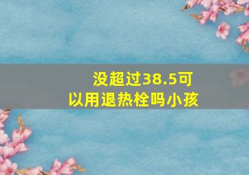 没超过38.5可以用退热栓吗小孩