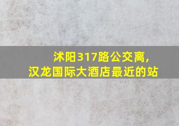 沭阳317路公交离,汉龙国际大酒店最近的站