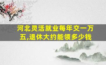 河北灵活就业每年交一万五,退休大约能领多少钱