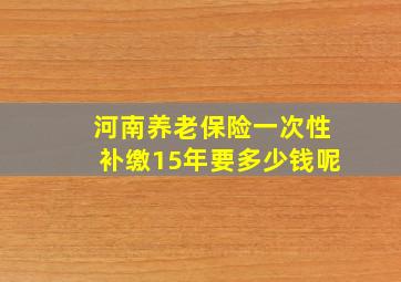 河南养老保险一次性补缴15年要多少钱呢