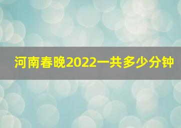 河南春晚2022一共多少分钟