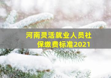 河南灵活就业人员社保缴费标准2021