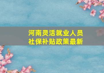 河南灵活就业人员社保补贴政策最新