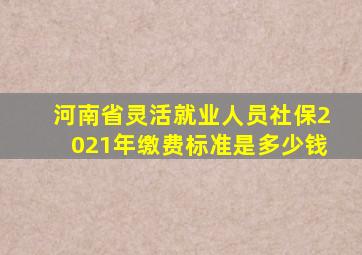 河南省灵活就业人员社保2021年缴费标准是多少钱