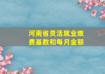 河南省灵活就业缴费基数和每月金额