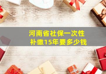 河南省社保一次性补缴15年要多少钱