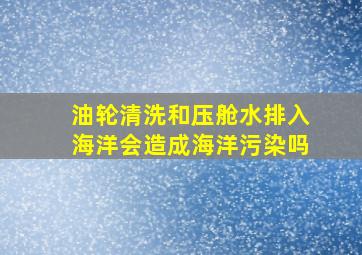 油轮清洗和压舱水排入海洋会造成海洋污染吗