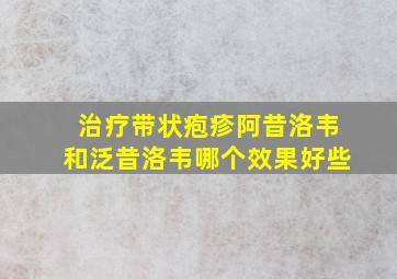 治疗带状疱疹阿昔洛韦和泛昔洛韦哪个效果好些