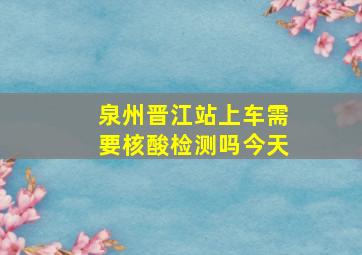 泉州晋江站上车需要核酸检测吗今天