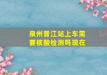 泉州晋江站上车需要核酸检测吗现在