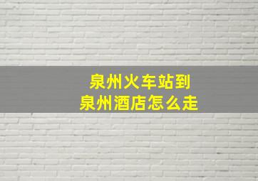 泉州火车站到泉州酒店怎么走