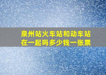 泉州站火车站和动车站在一起吗多少钱一张票