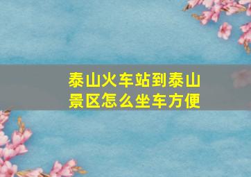 泰山火车站到泰山景区怎么坐车方便