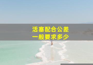 活塞配合公差一般要求多少