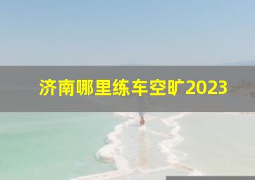 济南哪里练车空旷2023