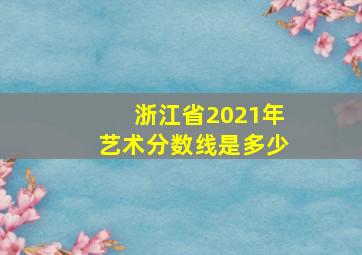 浙江省2021年艺术分数线是多少