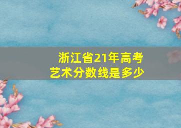 浙江省21年高考艺术分数线是多少