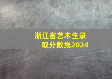 浙江省艺术生录取分数线2024