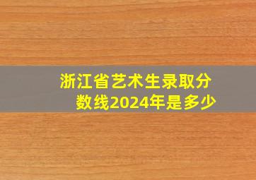 浙江省艺术生录取分数线2024年是多少