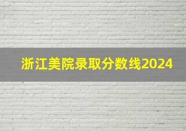 浙江美院录取分数线2024