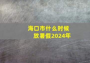 海口市什么时候放暑假2024年