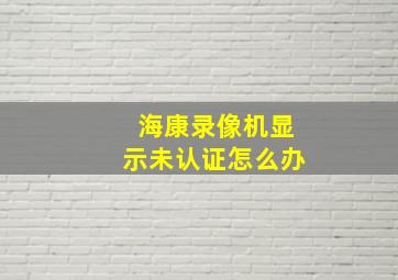 海康录像机显示未认证怎么办