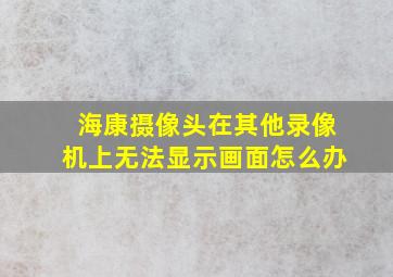 海康摄像头在其他录像机上无法显示画面怎么办