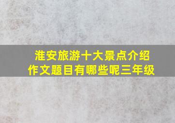 淮安旅游十大景点介绍作文题目有哪些呢三年级